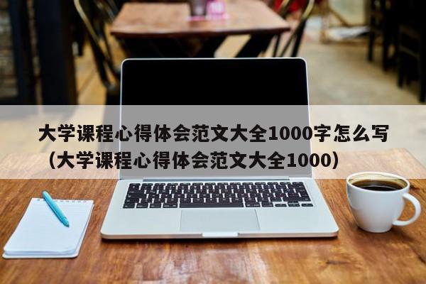 大学课程心得体会范文大全1000字怎么写（大学课程心得体会范文大全1000）