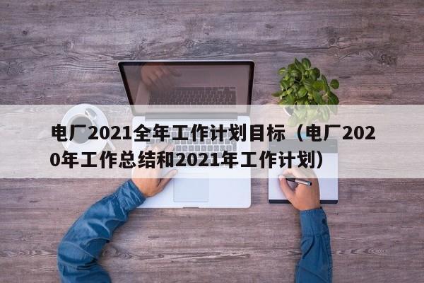 电厂2021全年工作计划目标（电厂2020年工作总结和2021年工作计划）