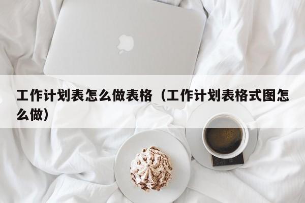 工作计划表怎么做表格（工作计划表格式图怎么做）