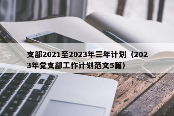 支部2021至2023年三年计划（2023年党支部工作计划范文5篇）