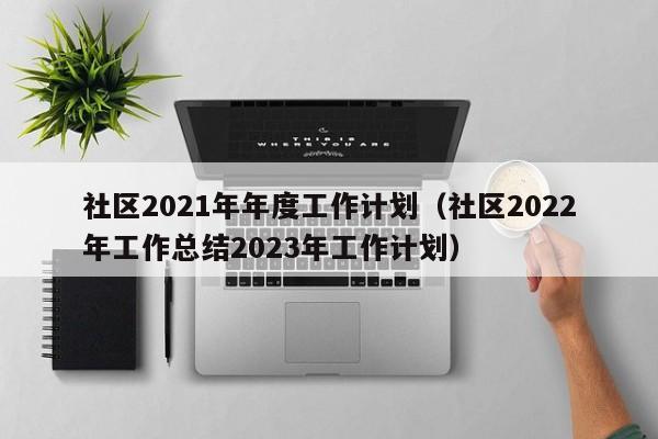 社区2021年年度工作计划（社区2022年工作总结2023年工作计划）